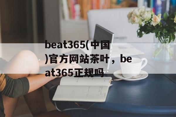 beat365(中国)官方网站茶叶，beat365正规吗